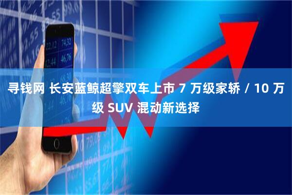 寻钱网 长安蓝鲸超擎双车上市 7 万级家轿 / 10 万级 SUV 混动新选择